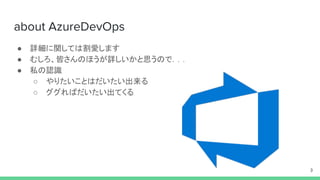 about AzureDevOps
● 詳細に関しては割愛します
● むしろ、皆さんのほうが詳しいかと思うので．．．
● 私の認識
○ やりたいことはだいたい出来る
○ ググればだいたい出てくる
3
 