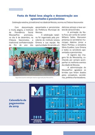 Com descontração
e muita alegria, o Instituto
de Previdência Social
MessiasPrev promoveu,
no dia 6 de dezembro, na
Chácara Vasconcelos, a
tradicional confraternização
de fim de ano dos
aposentados e pensionistas
da Prefeitura Municipal de
Messias.
A celebração natali-
na foi organizada pela pre-
sidente do instituto Juliana
Omena e sua equipe. Na
oportunidade, foi servido um
delicioso almoço e teve sor-
teio de vários brindes.
A animação da fes-
ta ficou por conta do cantor
Willams Salles. Marcaram
presença os secretários mu-
nicipais Adelmo Júnior e
Mano Pichilau; a vereadora
Sônia Euzébio; Lara Omena
e todos os servidores apo-
sentados e pensionistas.
O registro das ima-
gens foi do MessiasVip, co-
nhecido por sempre acom-
panhar os melhores eventos
da cidade de Messias.
A administração do
MessiasPrev agradece os
brindes que foram doados
pelos vereadores, secretá-
rios, prefeito e fornecedores.
Festa de Natal leva alegria e descontração aos
aposentados e pensionistas
Celebração natalina, já tradicional na cidade de Messias, ocorreu na Chácara Vasconcelos
Calendário de
pagamentos
de 2019
CONFRATERNIZAÇÃO
Segurados durante celebração natalina organizada pelo MessiasPrev
 