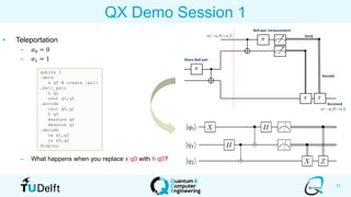 11
QX Demo Session 1
• Teleportation
– 𝛼0 = 0
– 𝛼1 = 1
– What happens when you replace x q0 with h q0?
qubits 3
.data
x q0 # create |psi>
.bell_pair
h q1
cnot q1,q2
.encode
cnot q0,q1
h q0
measure q0
measure q1
.decode
cx b1,q2
cz b0,q2
display
 