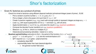 14
Shor’s factorization
• Given N, factorize as a product of primes
– Check N is trivial to factorize using efficient classical methods (prime/even/integer power of prime) , ELSE
• Pick a random co-prime number 𝑎 < 𝑁, i.e. gcd 𝑎, 𝑁 = 1
• Pick a integer 𝑞 that is the power of 2 such that 𝑁2 ≤ 𝑞 < 2𝑁2
• Create 2 quantum registers ۧ|𝑟𝑒𝑔1, 𝑟𝑒𝑔2 each with enough qubits to represent integers as large as 𝑞 − 1
• Load 𝑟𝑒𝑔1 with equal superposition of 0 to q – 1 and load 𝑟𝑒𝑔2 with all zeros
• Apply transformation 𝑎 𝑥 𝑚𝑜𝑑 𝑁 to 𝑟𝑒𝑔1 and store the result in 𝑟𝑒𝑔2 (quantum parallelism)
• Compute the discrete Fourier transform on 𝑟𝑒𝑔1 (quantum parallelism)
• Measure 𝑟𝑒𝑔1 to find 𝑚, which is a multiple of 𝑞/𝑟
• Classical post-processing calculates 𝑟 based on 𝑚 and 𝑞
– Quantum period-finding subroutine to find 𝑟, the period of the function 𝑓 𝑥 = 𝑎 𝑥
𝑚𝑜𝑑 𝑁
• gcd(𝑎 𝑟/2 + 1, 𝑁) and gcd(𝑎 𝑟/2 − 1, 𝑁) are the nontrivial factors of 𝑁
• QFT required 𝑛(𝑛 + 1)/2 gates - polynomial time
– complexity class BQP
– exponentially faster than best classical algorithm
» the general number field sieve
 