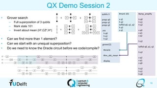 19
QX Demo Session 2
• Grover search
– Full superposition of 3 qubits
– Mark state 101
– Invert about mean (Hn,CZn,Hn)
• Can we find more than 1 element?
• Can we start with an unequal superposition?
• Do we need to know the Oracle circuit before we code/compile?
qubits 3
prepz q0
prepz q1
prepz q2
.init
h q0
h q1
h q2
.grover(2)
#oracle
#inv_abt_mean
display
#amp_amplify
h q0
h q1
h q2
x q0
x q1
x q2
h q2
toffoli q0, q1, q2
h q2
x q2
x q1
x q0
h q2
h q1
h q0
#mark 101
x q1
h q2
toffoli q0, q1, q2
h q2
x q1
 