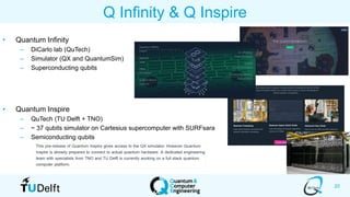 20
Q Infinity & Q Inspire
• Quantum Infinity
– DiCarlo lab (QuTech)
– Simulator (QX and QuantumSim)
– Superconducting qubits
• Quantum Inspire
– QuTech (TU Delft + TNO)
– ~ 37 qubits simulator on Cartesius supercomputer with SURFsara
– Semiconducting qubits
 