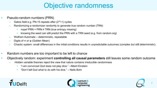 7
Objective randomness
• Pseudo-random numbers (PRN)
– Galois field e.g. PN-15 repeats after (215-1) cycles
– Randomizing a randomizer randomly to generate true random number (TRN)
• nope! PRN + PRN ≠ TRN (true entropy missing)
• knowing the seed can still predict the PRN with a TRN seed (e.g. from random.org)
– Wolfram Automata – deterministic, repeatable
– Digits of π or φ (Golden Mean)
– Chaotic system: small differences in the initial conditions results in unpredictable outcomes (complex but still deterministic)
• Random numbers are too important to be left to chance
• Objectively random: experiment controlling all causal parameters still leaves some random outcome
– Hidden variable theories reject the view that nature contains irreducible randomness
• “I am convinced God does not play dice.” - Albert Einstein
• “Don’t tell God what to do with his dice.” – Neils Bohr
 