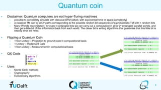 8
Quantum coin
• Disclaimer: Quantum computers are not hyper-Turing machines
– possible to completely simulate with classical UTM (albeit, with exponential time or space complexity)
– a classical TM can try all 2n paths corresponding to the possible random bit sequences of a probabilistic TM with n random bits
– Many Worlds interpretation: for every n entangled bits we can carry out a computation in all of 2n entangled parallel worlds, and
then get a little bit of this information back from each world. The clever bit is writing algorithms that guarantee that this little bit is
exactly what we need.
• Flipping a Quantum Coin
– 1 Non-unitary – Projection to ground state in computational basis
– 1 Unitary – Hadamard Gate
– 1 Non-unitary – Measurement in computational basis
• QX Code
• Uses
– Monte Carlo methods
– Cryptography
– Evolutionary algorithms
 