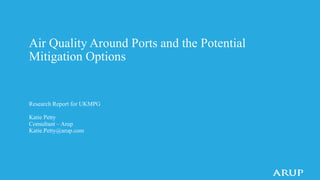 Air Quality Around Ports and the Potential
Mitigation Options
Research Report for UKMPG
Katie Petty
Consultant – Arup
Katie.Petty@arup.com
 