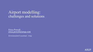 Airport modelling:
challenges and solutions
Erica Powell
erica.powell@arup.com
Environmental Consultant - Arup
 