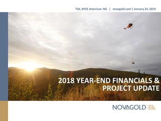 2018 YEAR-END FINANCIALS &
PROJECT UPDATE
TSX, NYSE American: NG | novagold.com | January 24, 2019
 
