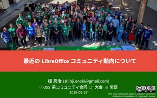 榎 真治 (shinji.enoki@gmail.com)
in OSS 系コミュニティ合同 LT 大会 in 関西
2019-01-27 This work is licensed under a Creative Commons
Attribution-ShareAlike 4.0 Unported License.
最近の LibreOffice コミュニティ動向について
 