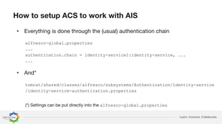 Learn. Connect. Collaborate.
•
alfresco-global.properties
...
authentication.chain = identity-service1:identity-service, ...
...
tomcat/shared/classes/alfresco/subsystems/Authentication/identity-service
/identity-service-authentication.properties
•
alfresco-global.properties
 