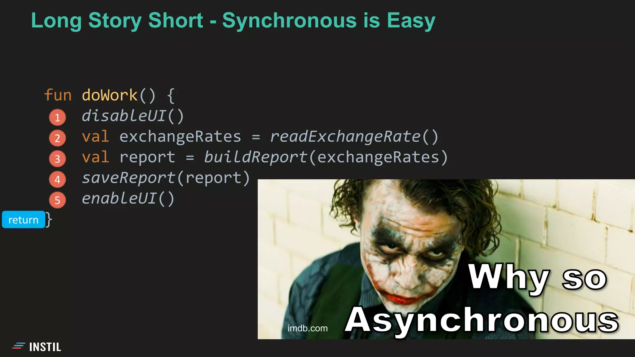 Long Story Short - Synchronous is Easy
fun doWork() {
disableUI()
val exchangeRates = readExchangeRate()
val report = buildReport(exchangeRates)
saveReport(report)
enableUI()
}
1
2
3
4
5
imdb.com
return
 