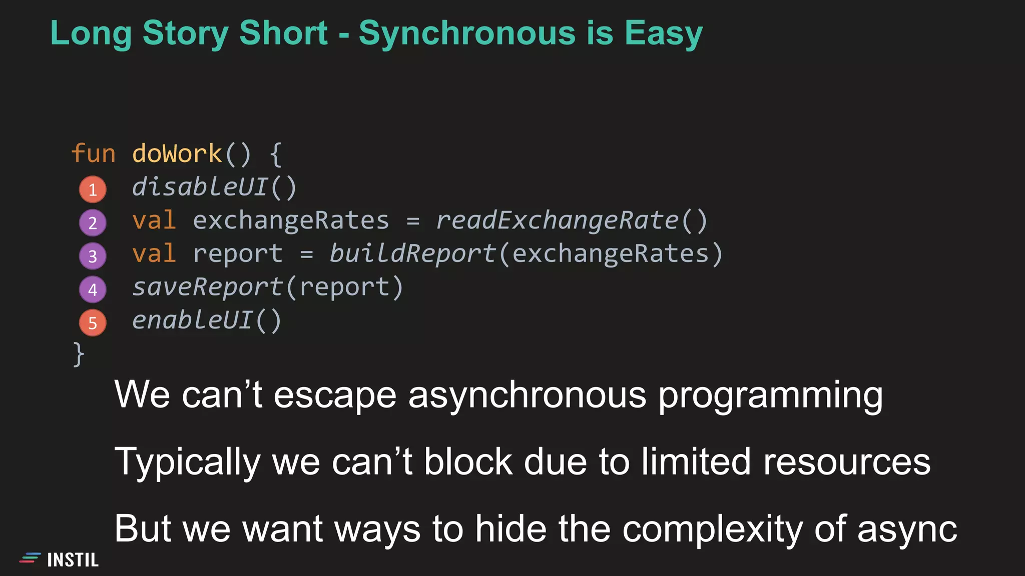 Long Story Short - Synchronous is Easy
fun doWork() {
disableUI()
val exchangeRates = readExchangeRate()
val report = buildReport(exchangeRates)
saveReport(report)
enableUI()
}
1
2
3
4
5
We can’t escape asynchronous programming
Typically we can’t block due to limited resources
But we want ways to hide the complexity of async
 