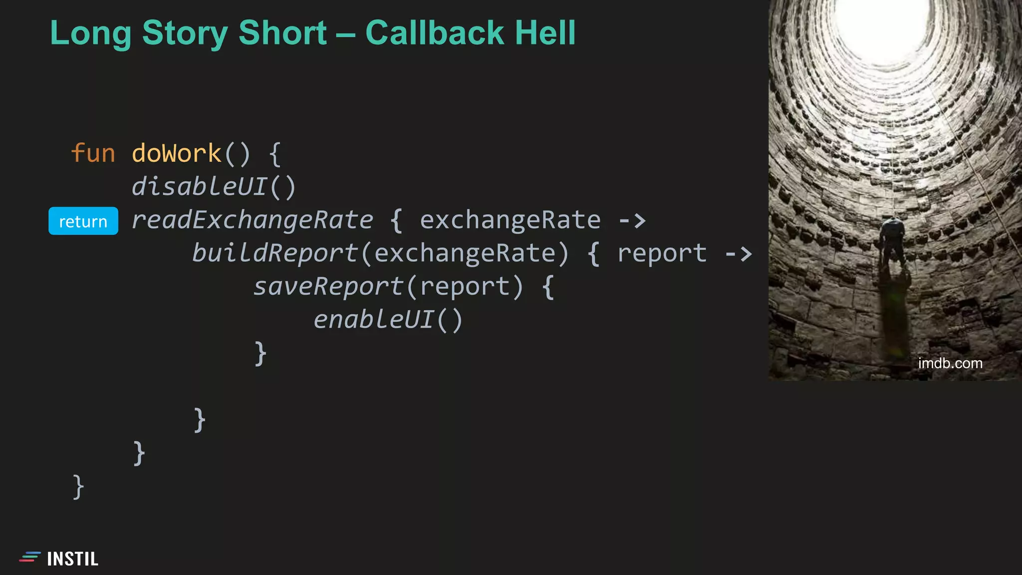 Long Story Short – Callback Hell
fun doWork() {
disableUI()
readExchangeRate { exchangeRate ->
buildReport(exchangeRate) { report ->
saveReport(report) {
enableUI()
}
}
}
}
imdb.com
return
 