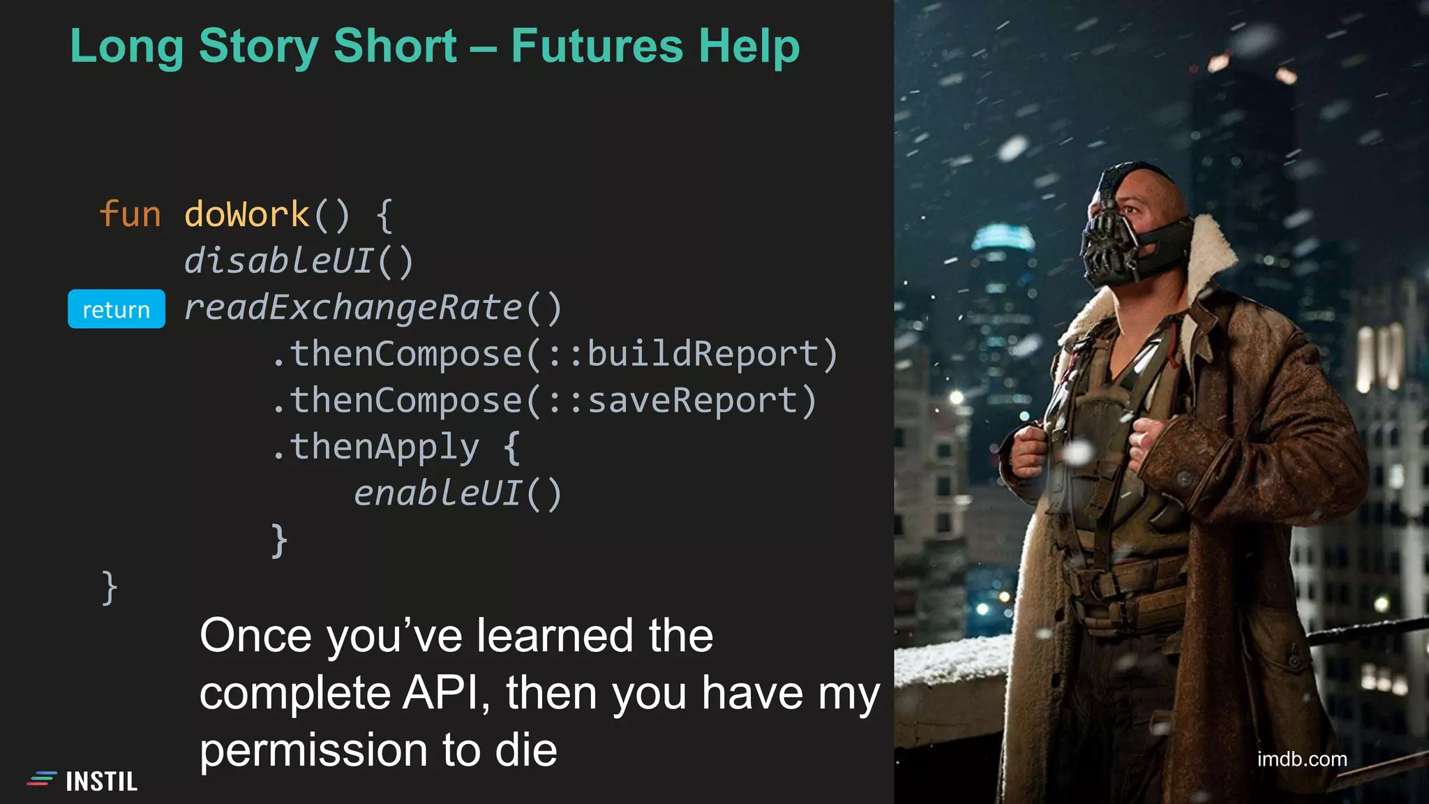 Long Story Short – Futures Help
fun doWork() {
disableUI()
readExchangeRate()
.thenCompose(::buildReport)
.thenCompose(::saveReport)
.thenApply {
enableUI()
}
}
imdb.com
Once you’ve learned the
complete API, then you have my
permission to die
return
 