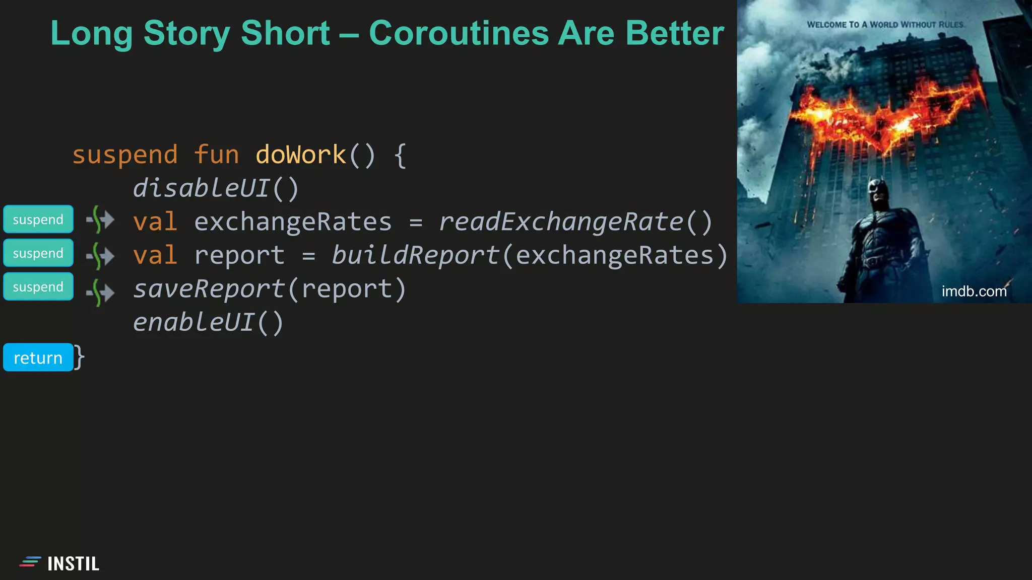 Long Story Short – Coroutines Are Better
suspend fun doWork() {
disableUI()
val exchangeRates = readExchangeRate()
val report = buildReport(exchangeRates)
saveReport(report)
enableUI()
}
imdb.com
suspend
suspend
suspend
return
 