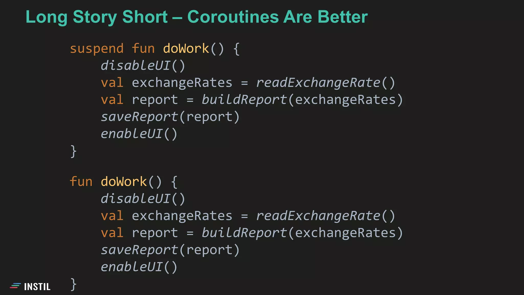 Long Story Short – Coroutines Are Better
suspend fun doWork() {
disableUI()
val exchangeRates = readExchangeRate()
val report = buildReport(exchangeRates)
saveReport(report)
enableUI()
}
fun doWork() {
disableUI()
val exchangeRates = readExchangeRate()
val report = buildReport(exchangeRates)
saveReport(report)
enableUI()
}
 