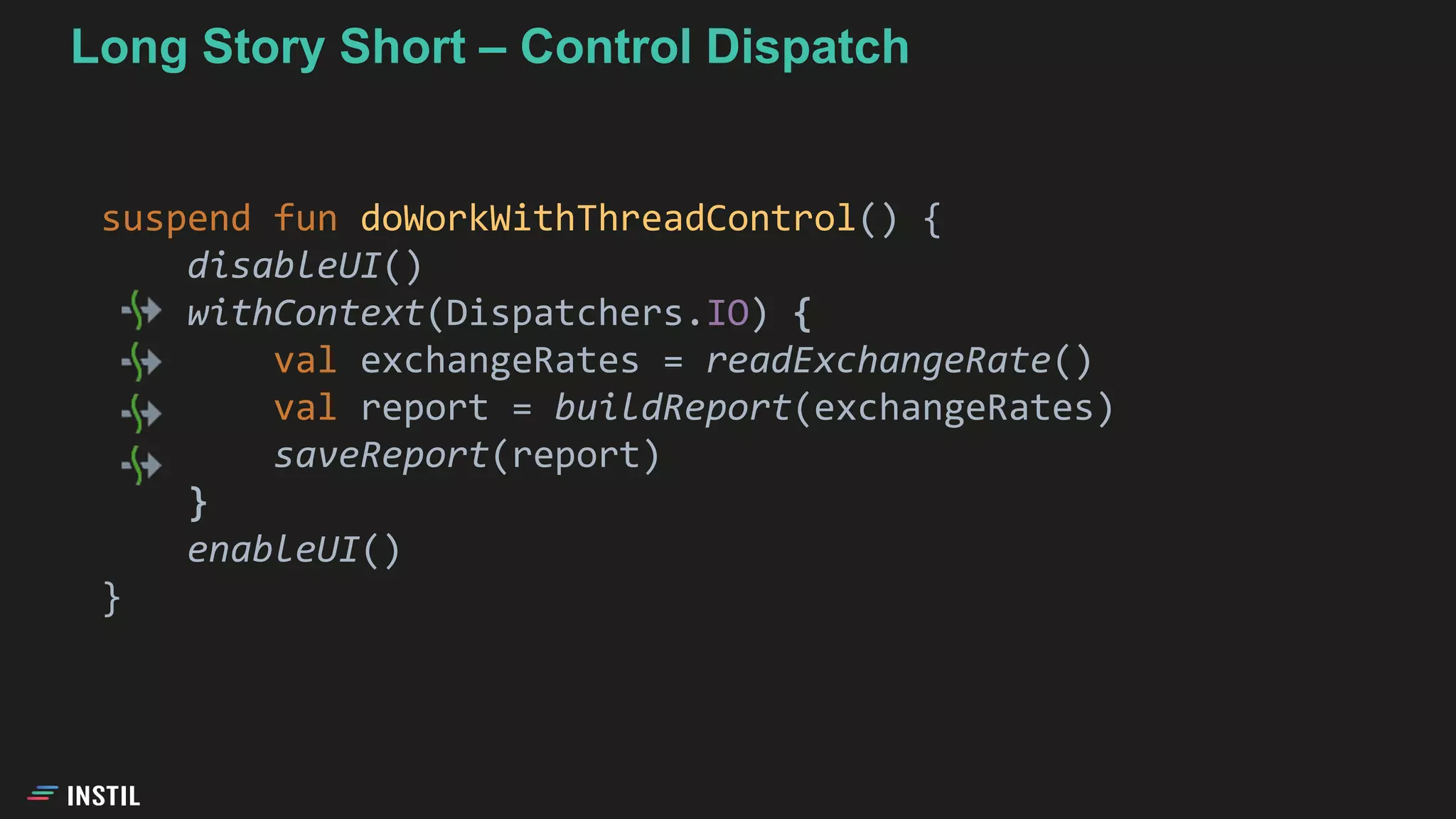 Long Story Short – Control Dispatch
suspend fun doWorkWithThreadControl() {
disableUI()
withContext(Dispatchers.IO) {
val exchangeRates = readExchangeRate()
val report = buildReport(exchangeRates)
saveReport(report)
}
enableUI()
}
 