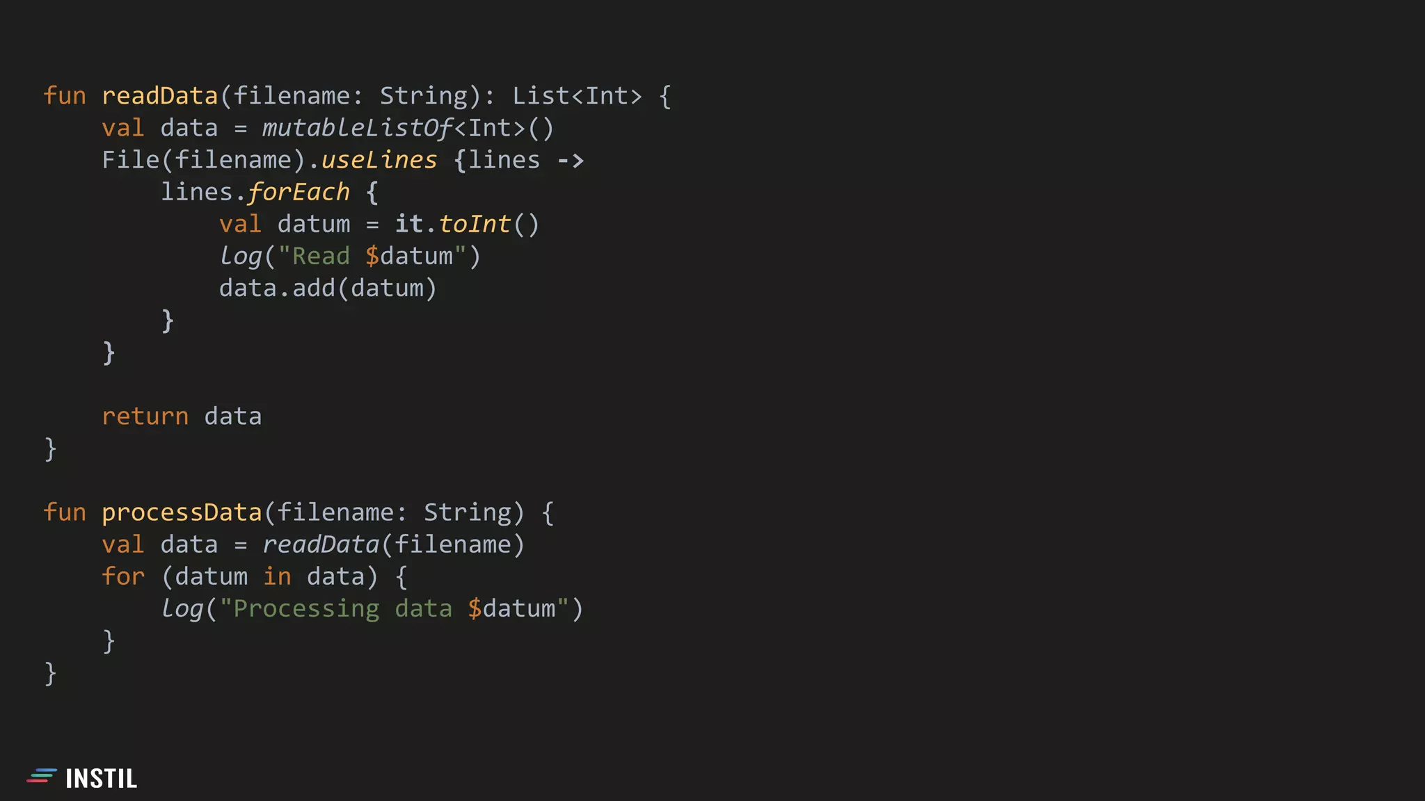 fun readData(filename: String): List<Int> {
val data = mutableListOf<Int>()
File(filename).useLines {lines ->
lines.forEach {
val datum = it.toInt()
log("Read $datum")
data.add(datum)
}
}
return data
}
fun processData(filename: String) {
val data = readData(filename)
for (datum in data) {
log("Processing data $datum")
}
}
 