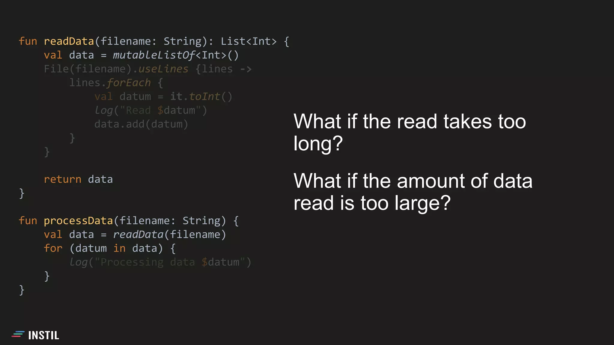 fun readData(filename: String): List<Int> {
val data = mutableListOf<Int>()
File(filename).useLines {lines ->
lines.forEach {
val datum = it.toInt()
log("Read $datum")
data.add(datum)
}
}
return data
}
fun processData(filename: String) {
val data = readData(filename)
for (datum in data) {
log("Processing data $datum")
}
}
What if the read takes too
long?
What if the amount of data
read is too large?
 