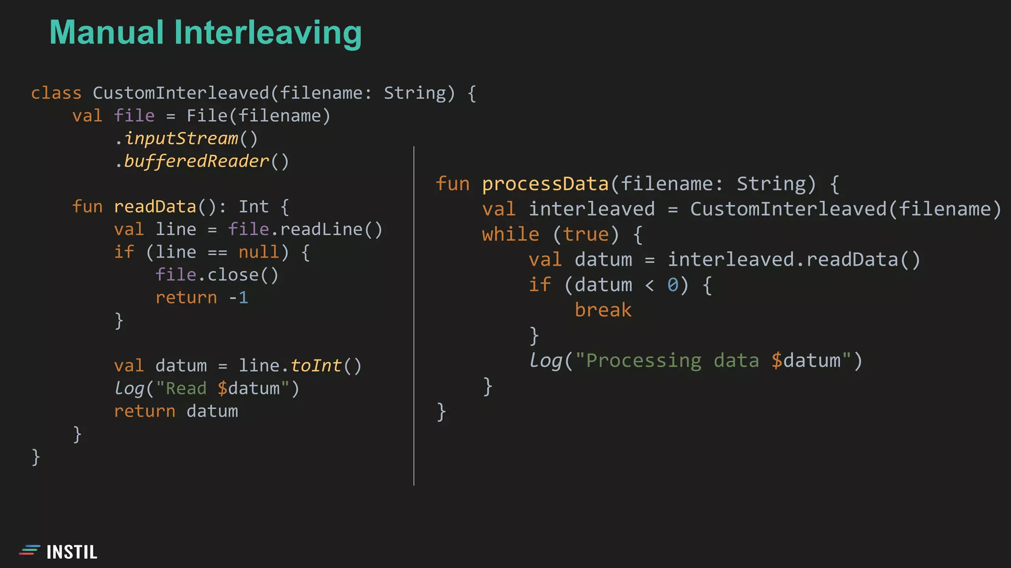class CustomInterleaved(filename: String) {
val file = File(filename)
.inputStream()
.bufferedReader()
fun readData(): Int {
val line = file.readLine()
if (line == null) {
file.close()
return -1
}
val datum = line.toInt()
log("Read $datum")
return datum
}
}
Manual Interleaving
fun processData(filename: String) {
val interleaved = CustomInterleaved(filename)
while (true) {
val datum = interleaved.readData()
if (datum < 0) {
break
}
log("Processing data $datum")
}
}
 