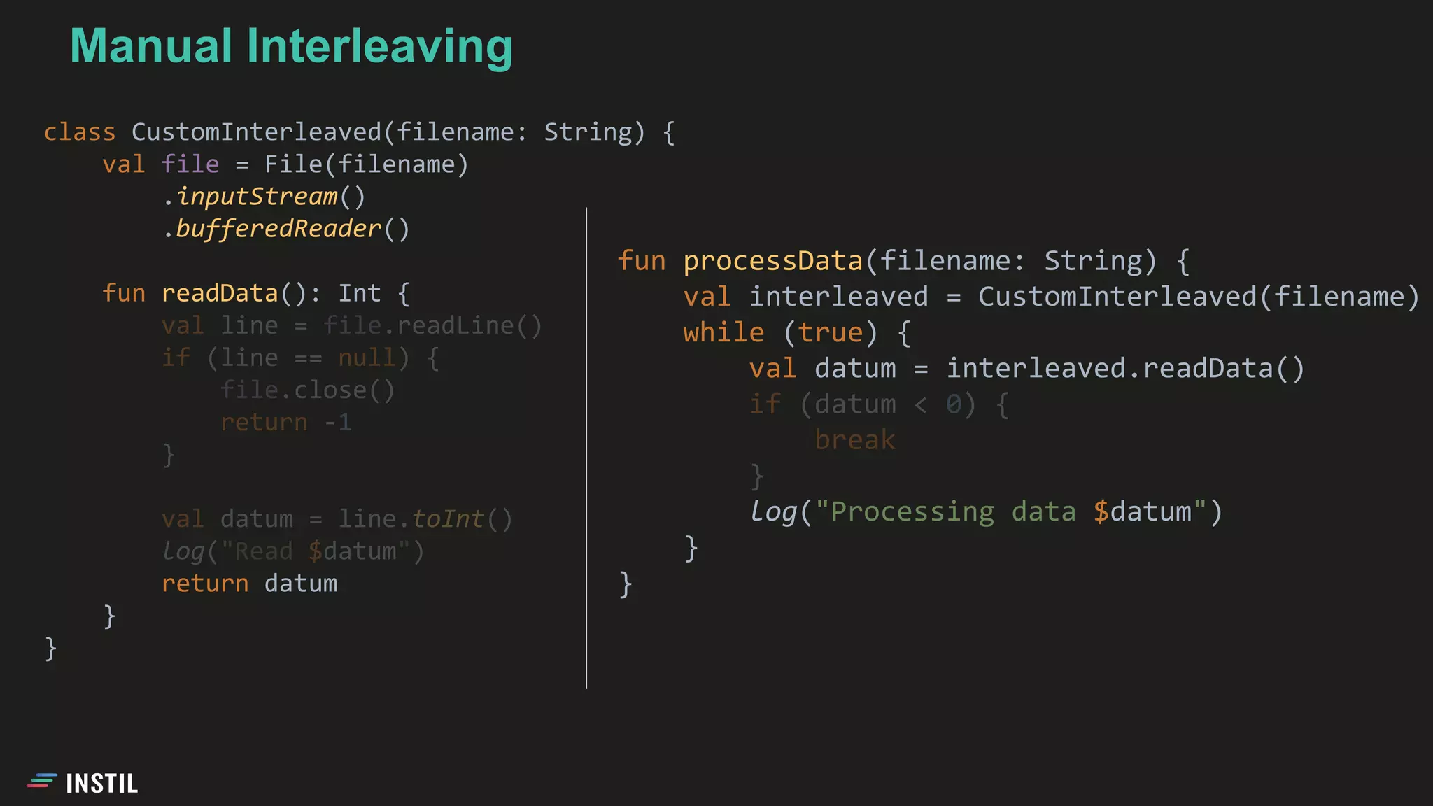 class CustomInterleaved(filename: String) {
val file = File(filename)
.inputStream()
.bufferedReader()
fun readData(): Int {
val line = file.readLine()
if (line == null) {
file.close()
return -1
}
val datum = line.toInt()
log("Read $datum")
return datum
}
}
Manual Interleaving
fun processData(filename: String) {
val interleaved = CustomInterleaved(filename)
while (true) {
val datum = interleaved.readData()
if (datum < 0) {
break
}
log("Processing data $datum")
}
}
 