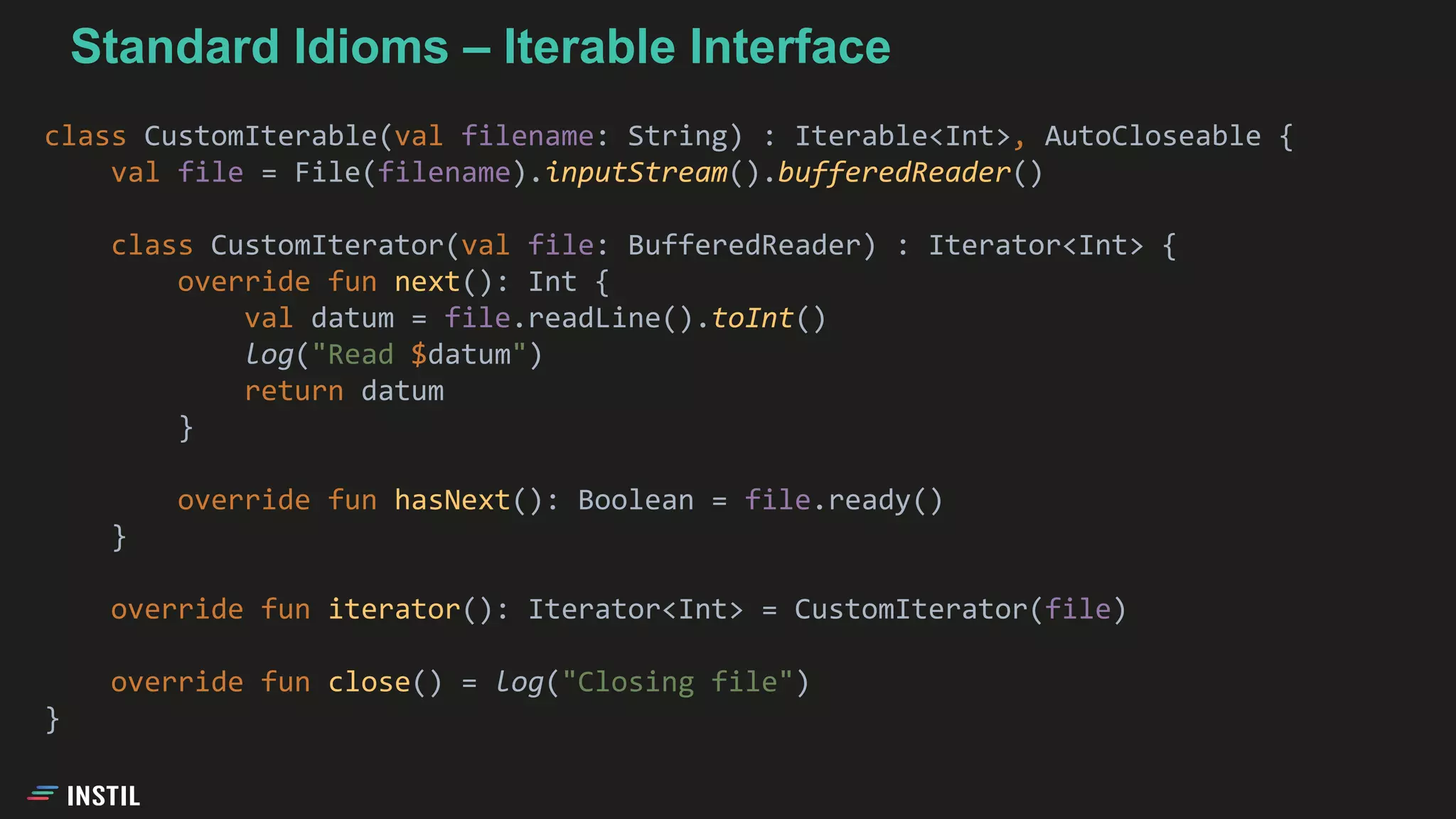 class CustomIterable(val filename: String) : Iterable<Int>, AutoCloseable {
val file = File(filename).inputStream().bufferedReader()
class CustomIterator(val file: BufferedReader) : Iterator<Int> {
override fun next(): Int {
val datum = file.readLine().toInt()
log("Read $datum")
return datum
}
override fun hasNext(): Boolean = file.ready()
}
override fun iterator(): Iterator<Int> = CustomIterator(file)
override fun close() = log("Closing file")
}
Standard Idioms – Iterable Interface
 