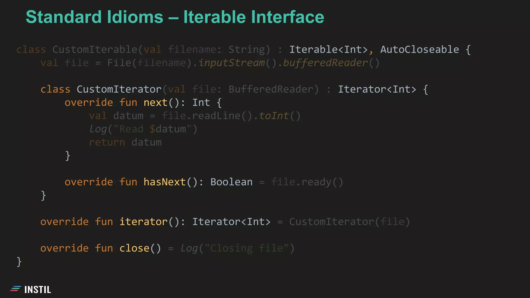class CustomIterable(val filename: String) : Iterable<Int>, AutoCloseable {
val file = File(filename).inputStream().bufferedReader()
class CustomIterator(val file: BufferedReader) : Iterator<Int> {
override fun next(): Int {
val datum = file.readLine().toInt()
log("Read $datum")
return datum
}
override fun hasNext(): Boolean = file.ready()
}
override fun iterator(): Iterator<Int> = CustomIterator(file)
override fun close() = log("Closing file")
}
Standard Idioms – Iterable Interface
 
