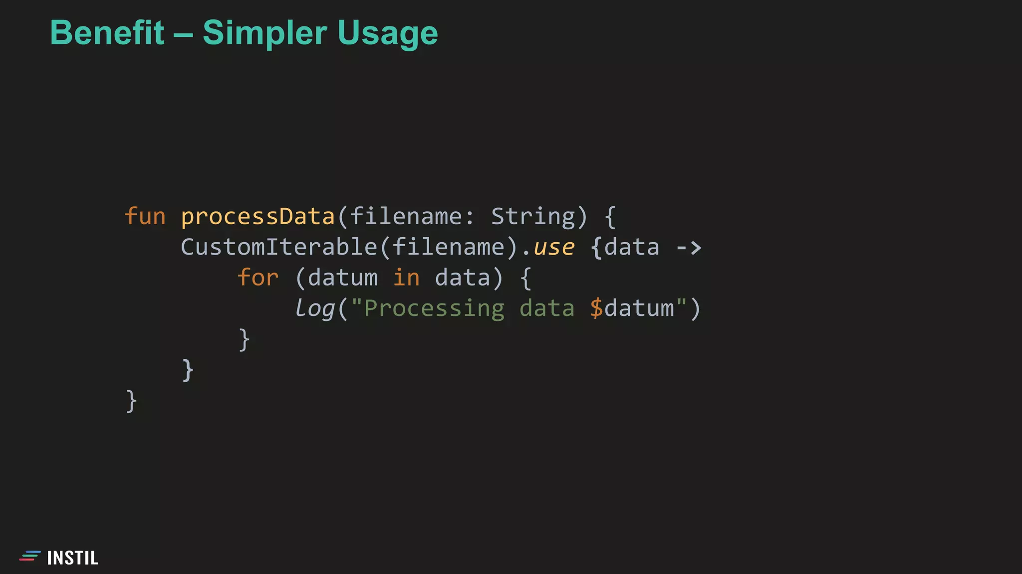 fun processData(filename: String) {
CustomIterable(filename).use {data ->
for (datum in data) {
log("Processing data $datum")
}
}
}
Benefit – Simpler Usage
 