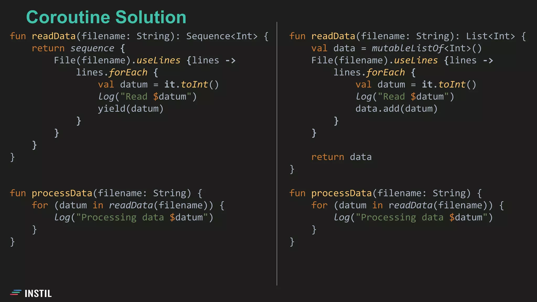 fun readData(filename: String): List<Int> {
val data = mutableListOf<Int>()
File(filename).useLines {lines ->
lines.forEach {
val datum = it.toInt()
log("Read $datum")
data.add(datum)
}
}
return data
}
fun processData(filename: String) {
for (datum in readData(filename)) {
log("Processing data $datum")
}
}
fun readData(filename: String): Sequence<Int> {
return sequence {
File(filename).useLines {lines ->
lines.forEach {
val datum = it.toInt()
log("Read $datum")
yield(datum)
}
}
}
}
fun processData(filename: String) {
for (datum in readData(filename)) {
log("Processing data $datum")
}
}
Coroutine Solution
 