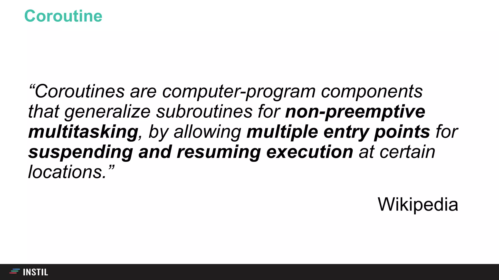 “Coroutines are computer-program components
that generalize subroutines for non-preemptive
multitasking, by allowing multiple entry points for
suspending and resuming execution at certain
locations.”
Wikipedia
Coroutine
 