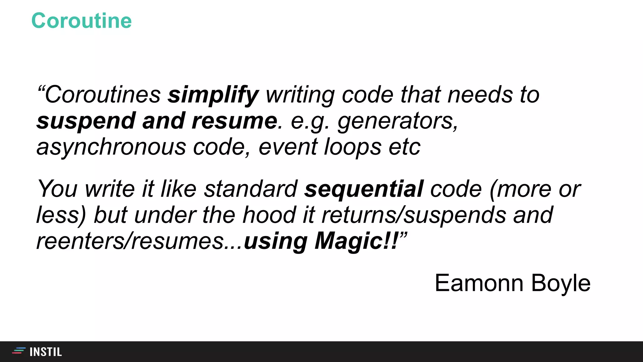 “Coroutines simplify writing code that needs to
suspend and resume. e.g. generators,
asynchronous code, event loops etc
You write it like standard sequential code (more or
less) but under the hood it returns/suspends and
reenters/resumes. ”
Eamonn Boyle
Coroutine
..using Magic!!
 