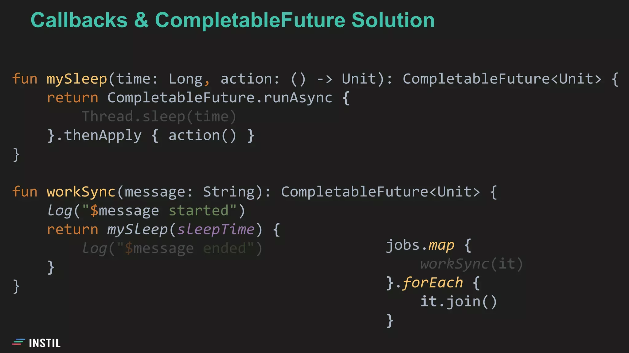 fun mySleep(time: Long, action: () -> Unit): CompletableFuture<Unit> {
return CompletableFuture.runAsync {
Thread.sleep(time)
}.thenApply { action() }
}
fun workSync(message: String): CompletableFuture<Unit> {
log("$message started")
return mySleep(sleepTime) {
log("$message ended")
}
}
jobs.map {
workSync(it)
}.forEach {
it.join()
}
Callbacks & CompletableFuture Solution
 