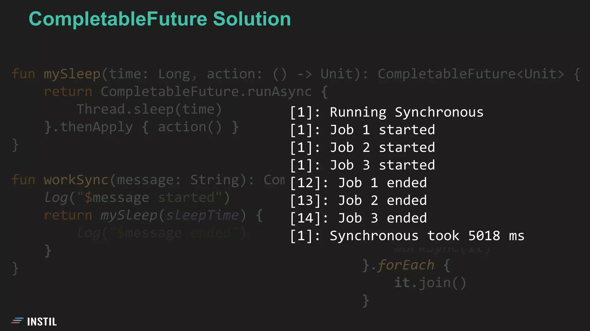 fun mySleep(time: Long, action: () -> Unit): CompletableFuture<Unit> {
return CompletableFuture.runAsync {
Thread.sleep(time)
}.thenApply { action() }
}
fun workSync(message: String): CompletableFuture<Unit> {
log("$message started")
return mySleep(sleepTime) {
log("$message ended")
}
}
jobs.map {
workSync(it)
}.forEach {
it.join()
}
[1]: Running Synchronous
[1]: Job 1 started
[1]: Job 2 started
[1]: Job 3 started
[12]: Job 1 ended
[13]: Job 2 ended
[14]: Job 3 ended
[1]: Synchronous took 5018 ms
CompletableFuture Solution
 