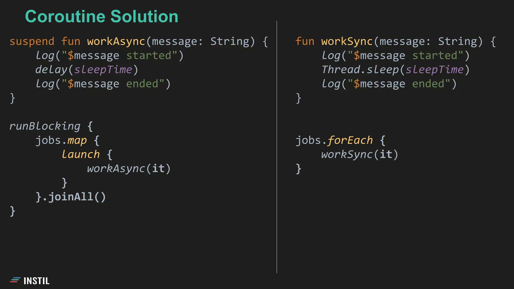 fun workSync(message: String) {
log("$message started")
Thread.sleep(sleepTime)
log("$message ended")
}
jobs.forEach {
workSync(it)
}
Coroutine Solution
suspend fun workAsync(message: String) {
log("$message started")
delay(sleepTime)
log("$message ended")
}
runBlocking {
jobs.map {
launch {
workAsync(it)
}
}.joinAll()
}
 