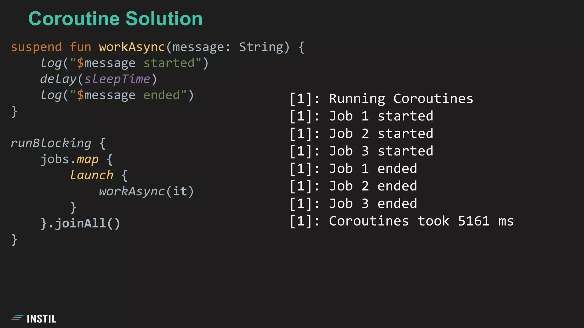 Coroutine Solution
suspend fun workAsync(message: String) {
log("$message started")
delay(sleepTime)
log("$message ended")
}
runBlocking {
jobs.map {
launch {
workAsync(it)
}
}.joinAll()
}
[1]: Running Coroutines
[1]: Job 1 started
[1]: Job 2 started
[1]: Job 3 started
[1]: Job 1 ended
[1]: Job 2 ended
[1]: Job 3 ended
[1]: Coroutines took 5161 ms
 