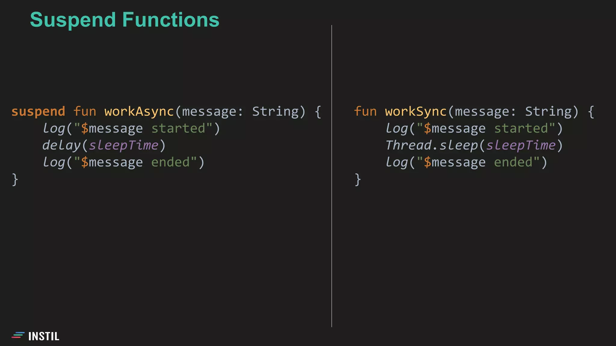 fun workSync(message: String) {
log("$message started")
Thread.sleep(sleepTime)
log("$message ended")
}
suspend fun workAsync(message: String) {
log("$message started")
delay(sleepTime)
log("$message ended")
}
Suspend Functions
 