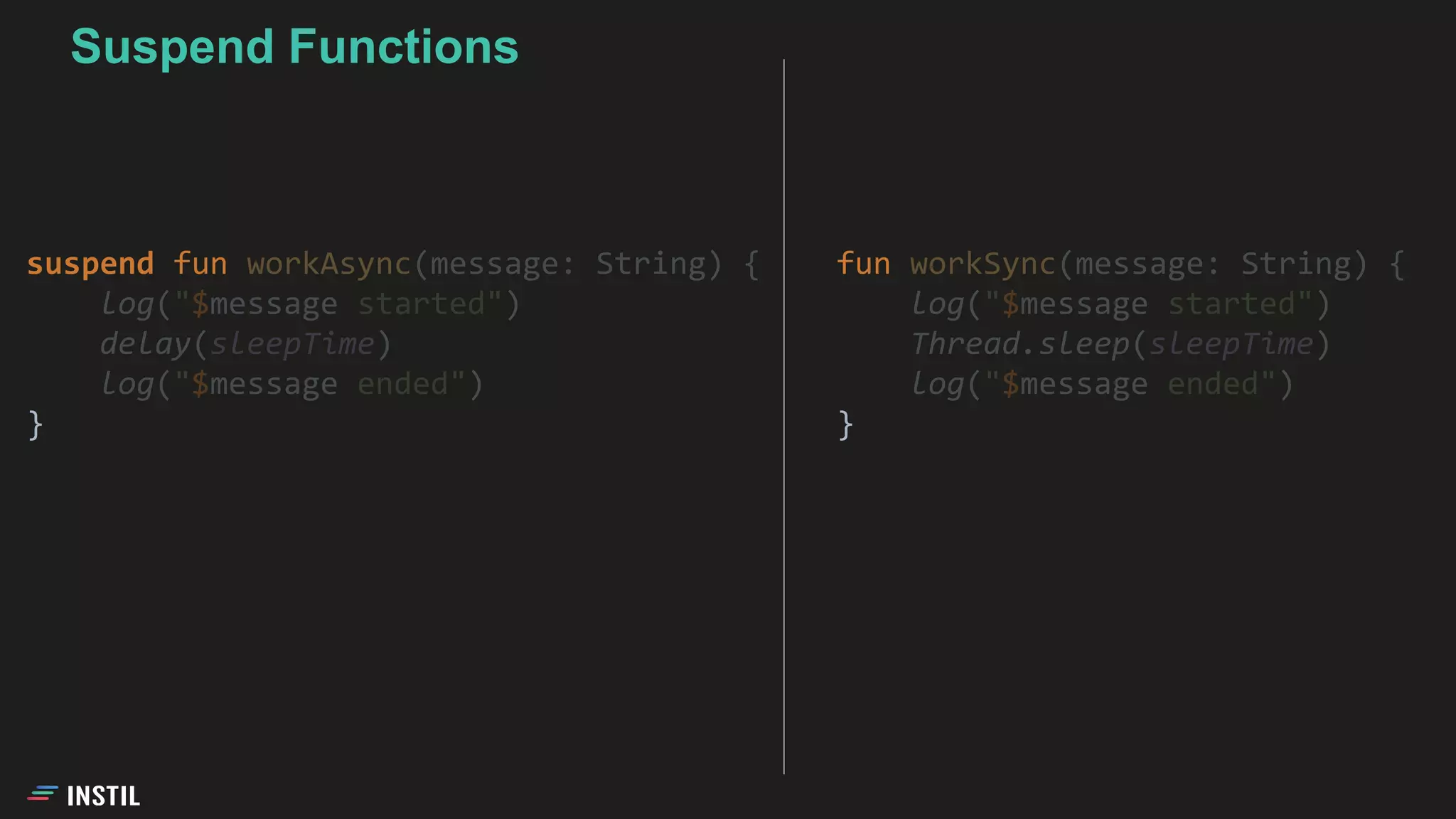 fun workSync(message: String) {
log("$message started")
Thread.sleep(sleepTime)
log("$message ended")
}
Suspend Functions
suspend fun workAsync(message: String) {
log("$message started")
delay(sleepTime)
log("$message ended")
}
 
