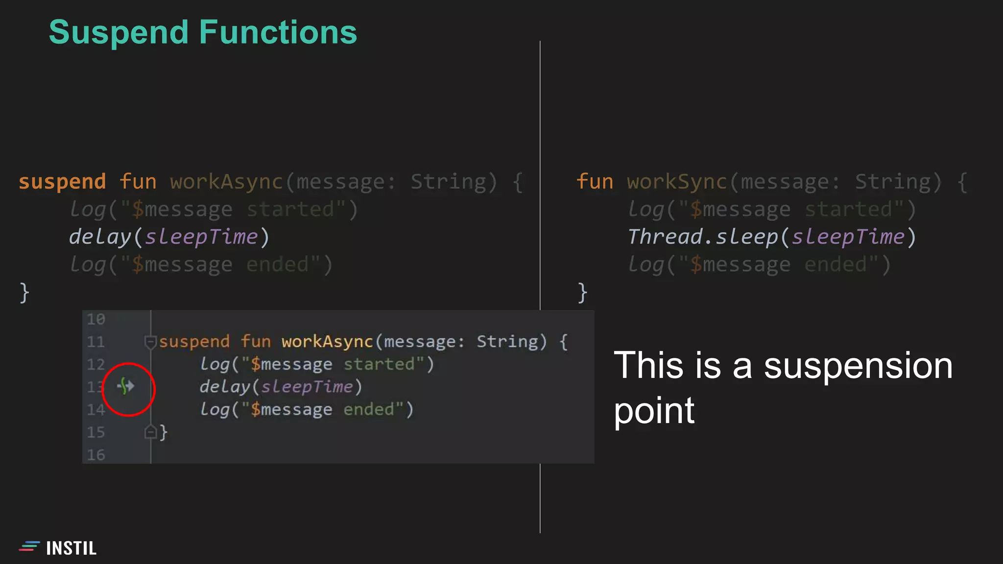 fun workSync(message: String) {
log("$message started")
Thread.sleep(sleepTime)
log("$message ended")
}
Suspend Functions
suspend fun workAsync(message: String) {
log("$message started")
delay(sleepTime)
log("$message ended")
}
This is a suspension
point
 