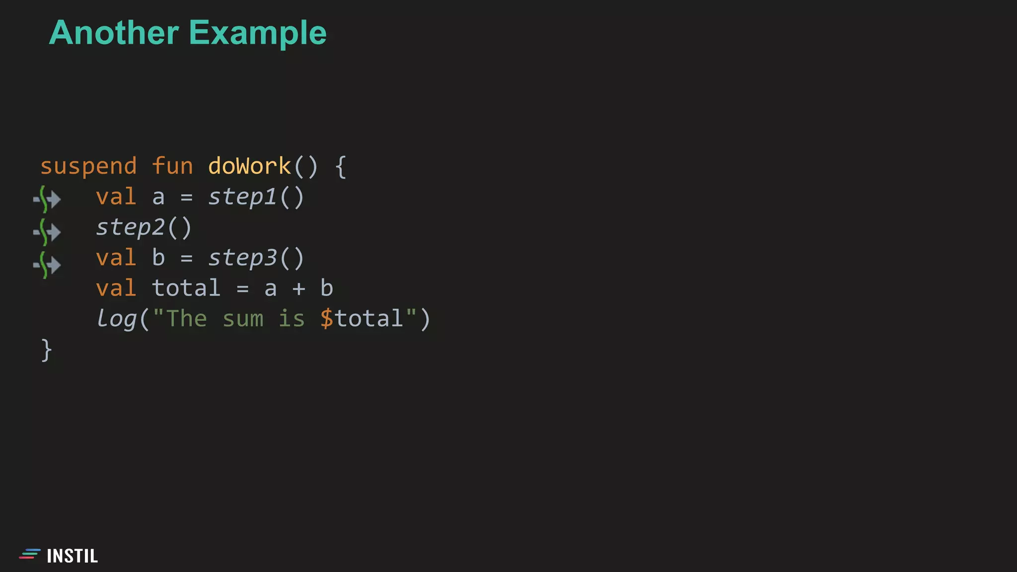 suspend fun doWork() {
val a = step1()
step2()
val b = step3()
val total = a + b
log("The sum is $total")
}
Another Example
 