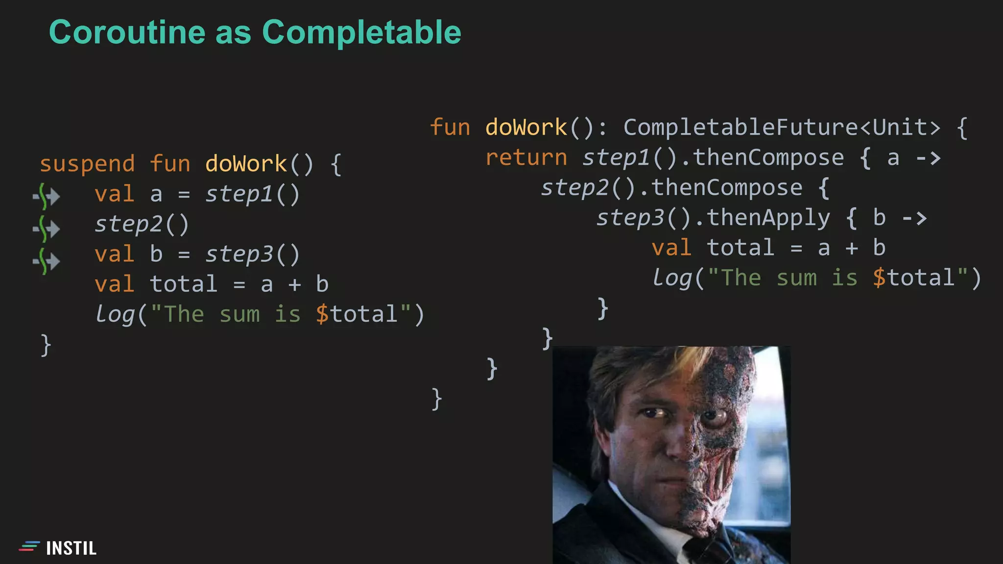 suspend fun doWork() {
val a = step1()
step2()
val b = step3()
val total = a + b
log("The sum is $total")
}
fun doWork(): CompletableFuture<Unit> {
return step1().thenCompose { a ->
step2().thenCompose {
step3().thenApply { b ->
val total = a + b
log("The sum is $total")
}
}
}
}
Coroutine as Completable
 