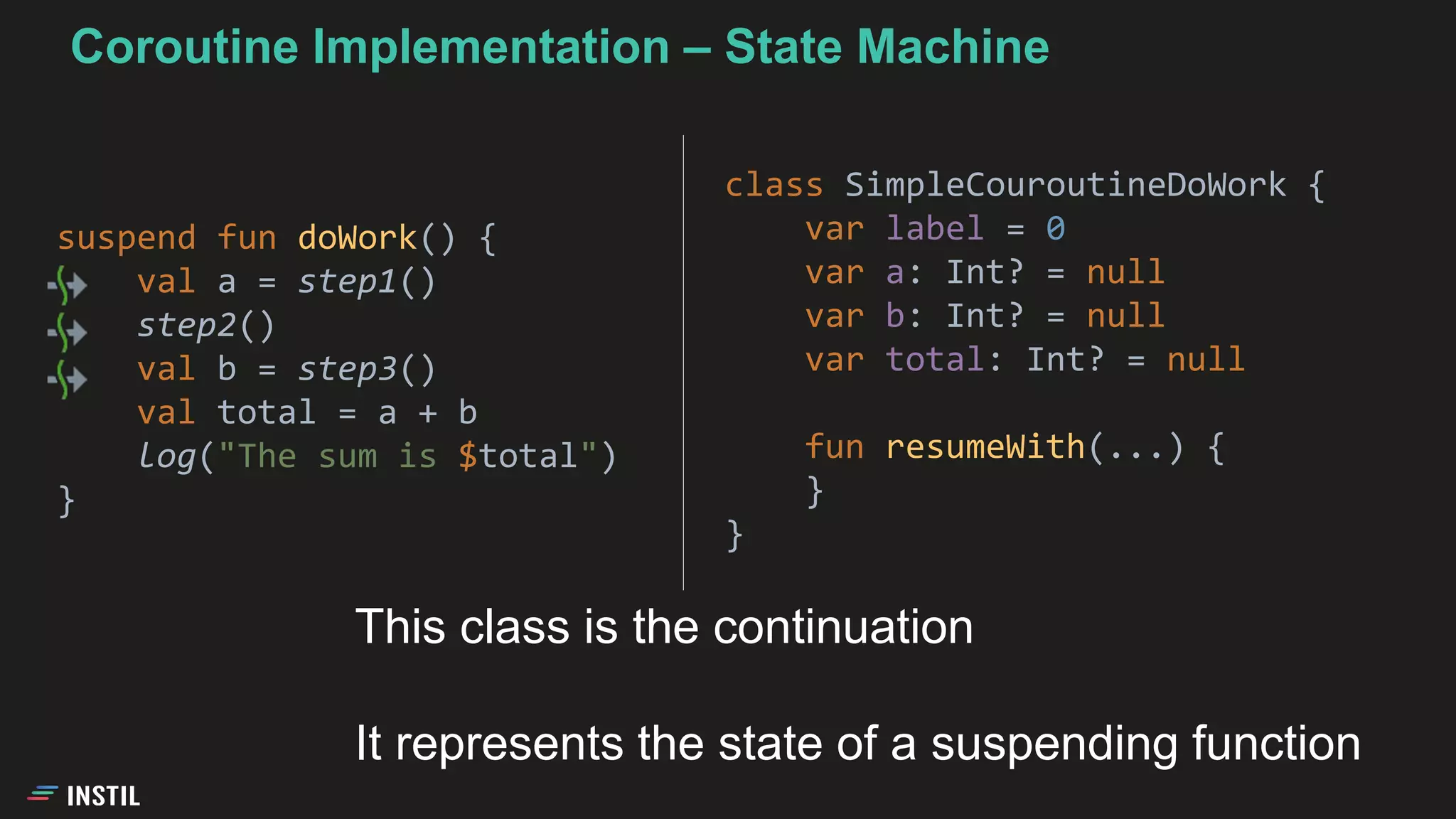 suspend fun doWork() {
val a = step1()
step2()
val b = step3()
val total = a + b
log("The sum is $total")
}
class SimpleCouroutineDoWork {
var label = 0
var a: Int? = null
var b: Int? = null
var total: Int? = null
fun resumeWith(...) {
}
}
Coroutine Implementation – State Machine
This class is the continuation
It represents the state of a suspending function
 