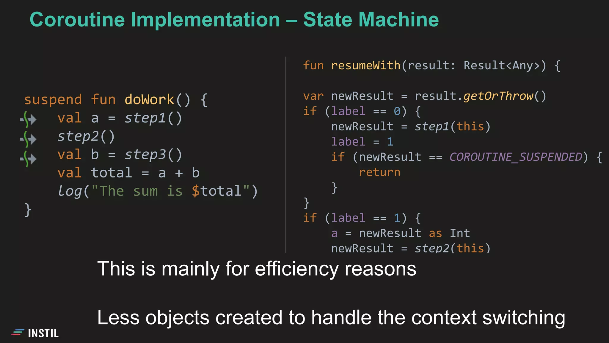 suspend fun doWork() {
val a = step1()
step2()
val b = step3()
val total = a + b
log("The sum is $total")
}
fun resumeWith(result: Result<Any>) {
var newResult = result.getOrThrow()
if (label == 0) {
newResult = step1(this)
label = 1
if (newResult == COROUTINE_SUSPENDED) {
return
}
}
if (label == 1) {
a = newResult as Int
newResult = step2(this)
...
This is mainly for efficiency reasons
Less objects created to handle the context switching
Coroutine Implementation – State Machine
 