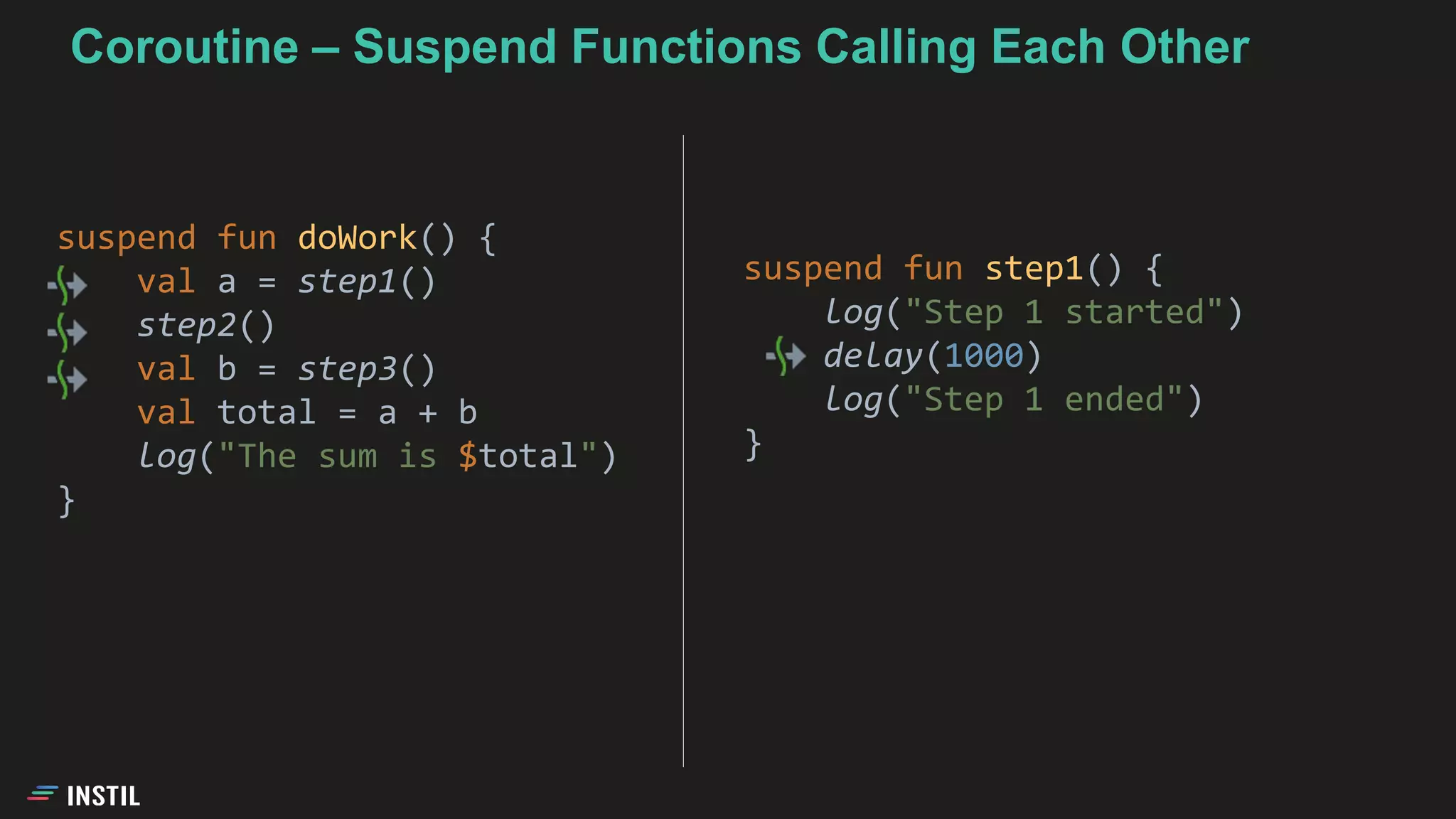 suspend fun doWork() {
val a = step1()
step2()
val b = step3()
val total = a + b
log("The sum is $total")
}
suspend fun step1() {
log("Step 1 started")
delay(1000)
log("Step 1 ended")
}
Coroutine – Suspend Functions Calling Each Other
 