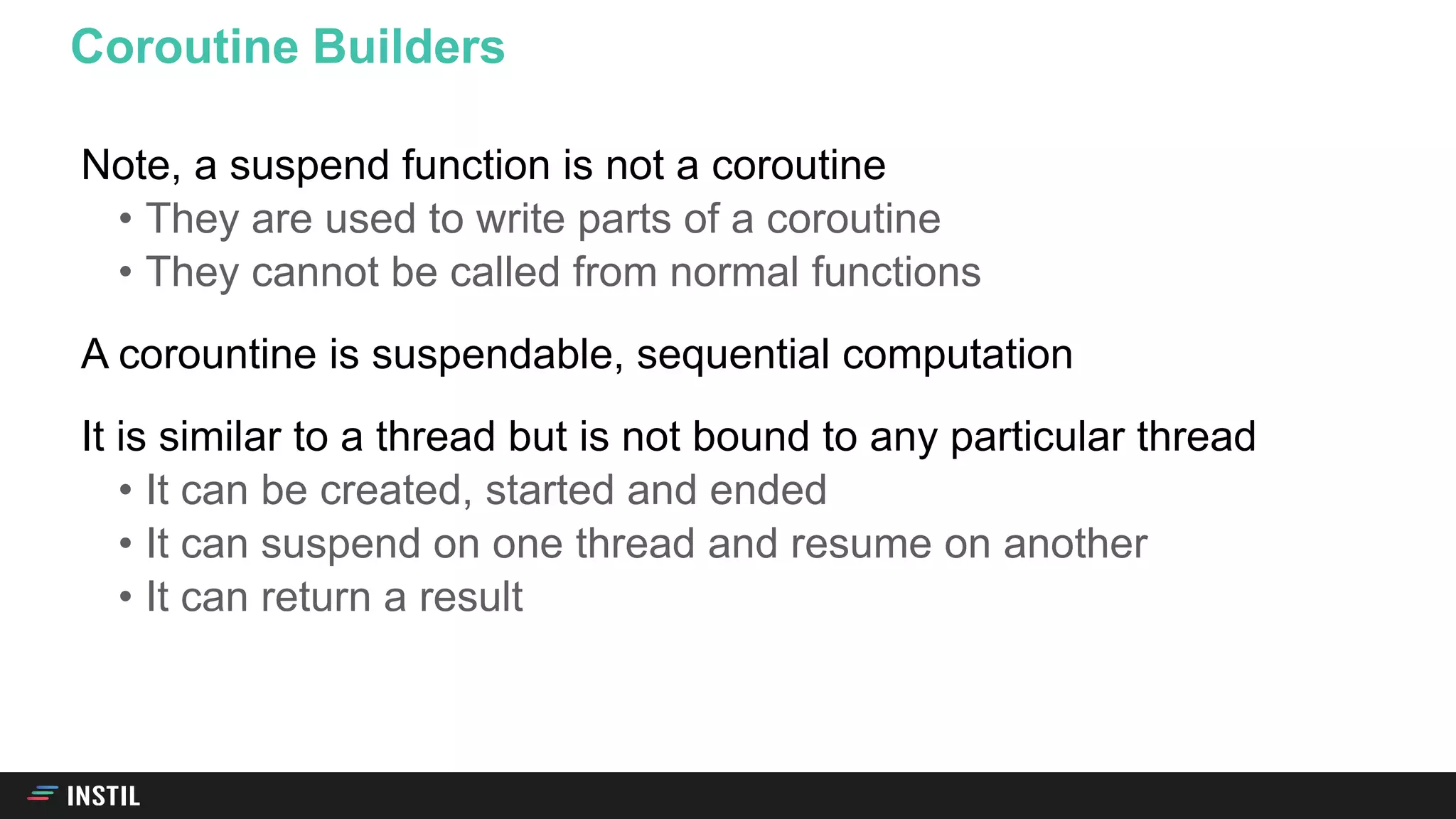 Note, a suspend function is not a coroutine
• They are used to write parts of a coroutine
• They cannot be called from normal functions
A corountine is suspendable, sequential computation
It is similar to a thread but is not bound to any particular thread
• It can be created, started and ended
• It can suspend on one thread and resume on another
• It can return a result
Coroutine Builders
 