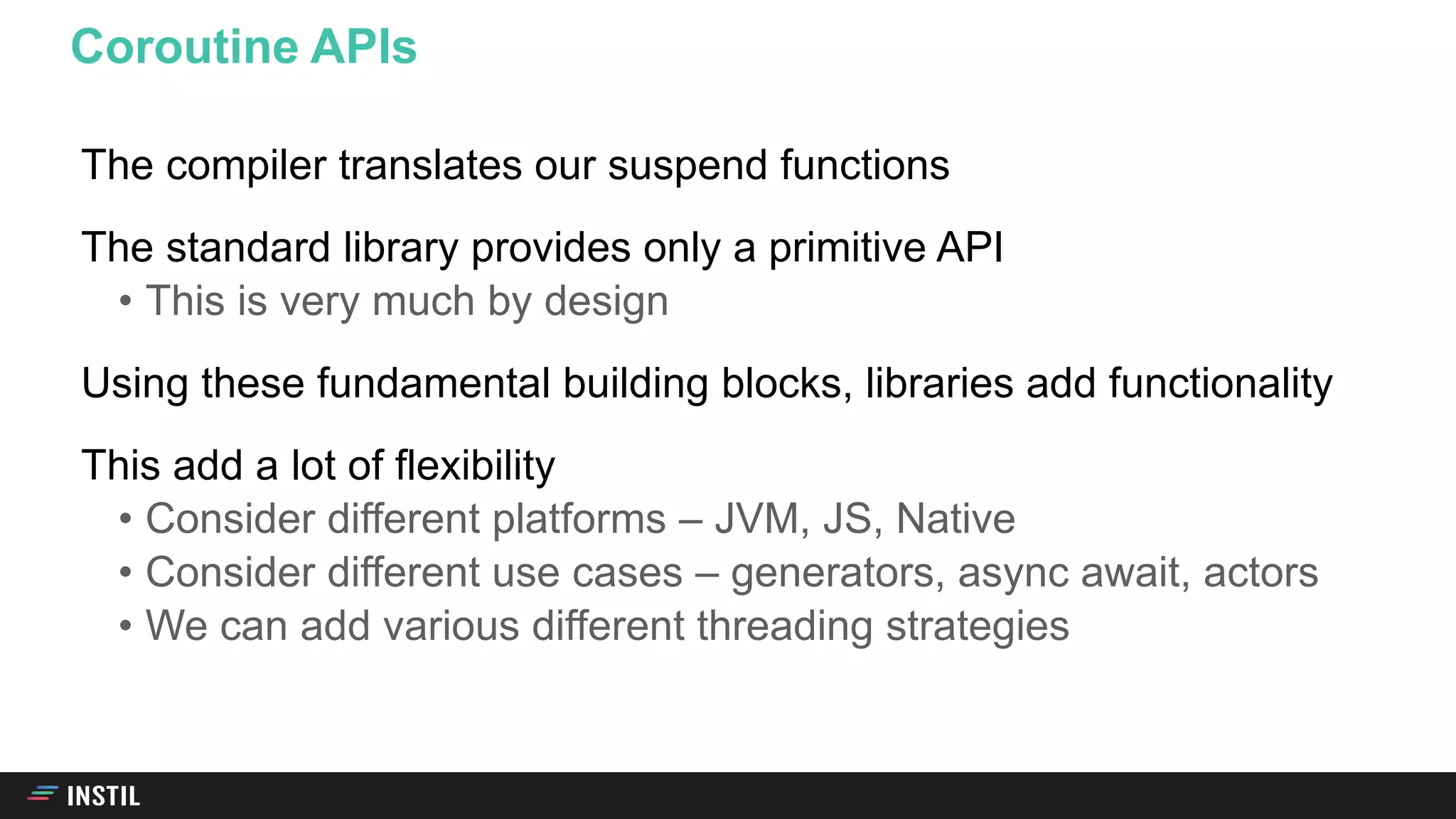 The compiler translates our suspend functions
The standard library provides only a primitive API
• This is very much by design
Using these fundamental building blocks, libraries add functionality
This add a lot of flexibility
• Consider different platforms – JVM, JS, Native
• Consider different use cases – generators, async await, actors
• We can add various different threading strategies
Coroutine APIs
 