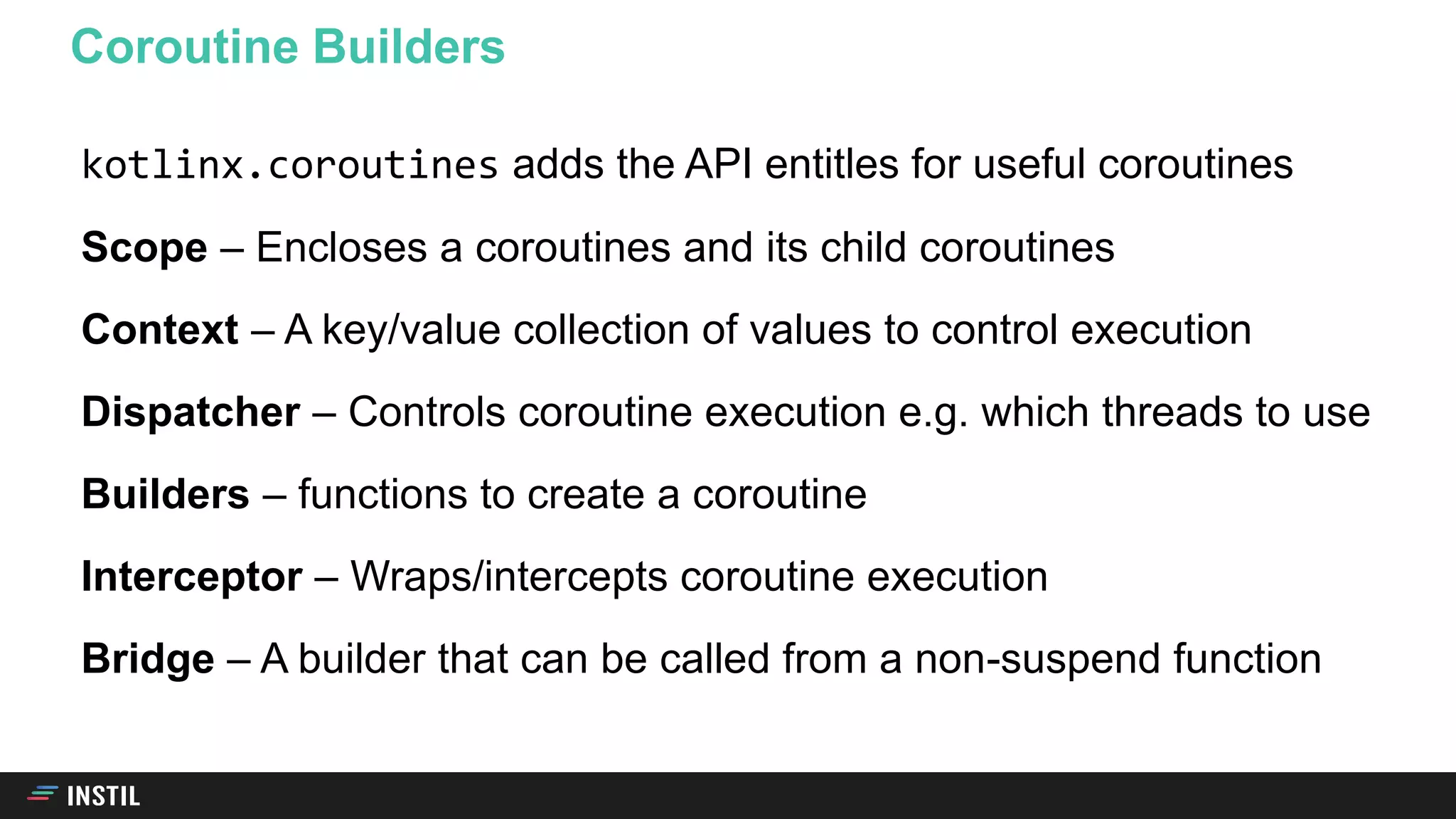 kotlinx.coroutines adds the API entitles for useful coroutines
Scope – Encloses a coroutines and its child coroutines
Context – A key/value collection of values to control execution
Dispatcher – Controls coroutine execution e.g. which threads to use
Builders – functions to create a coroutine
Interceptor – Wraps/intercepts coroutine execution
Bridge – A builder that can be called from a non-suspend function
Coroutine Builders
 