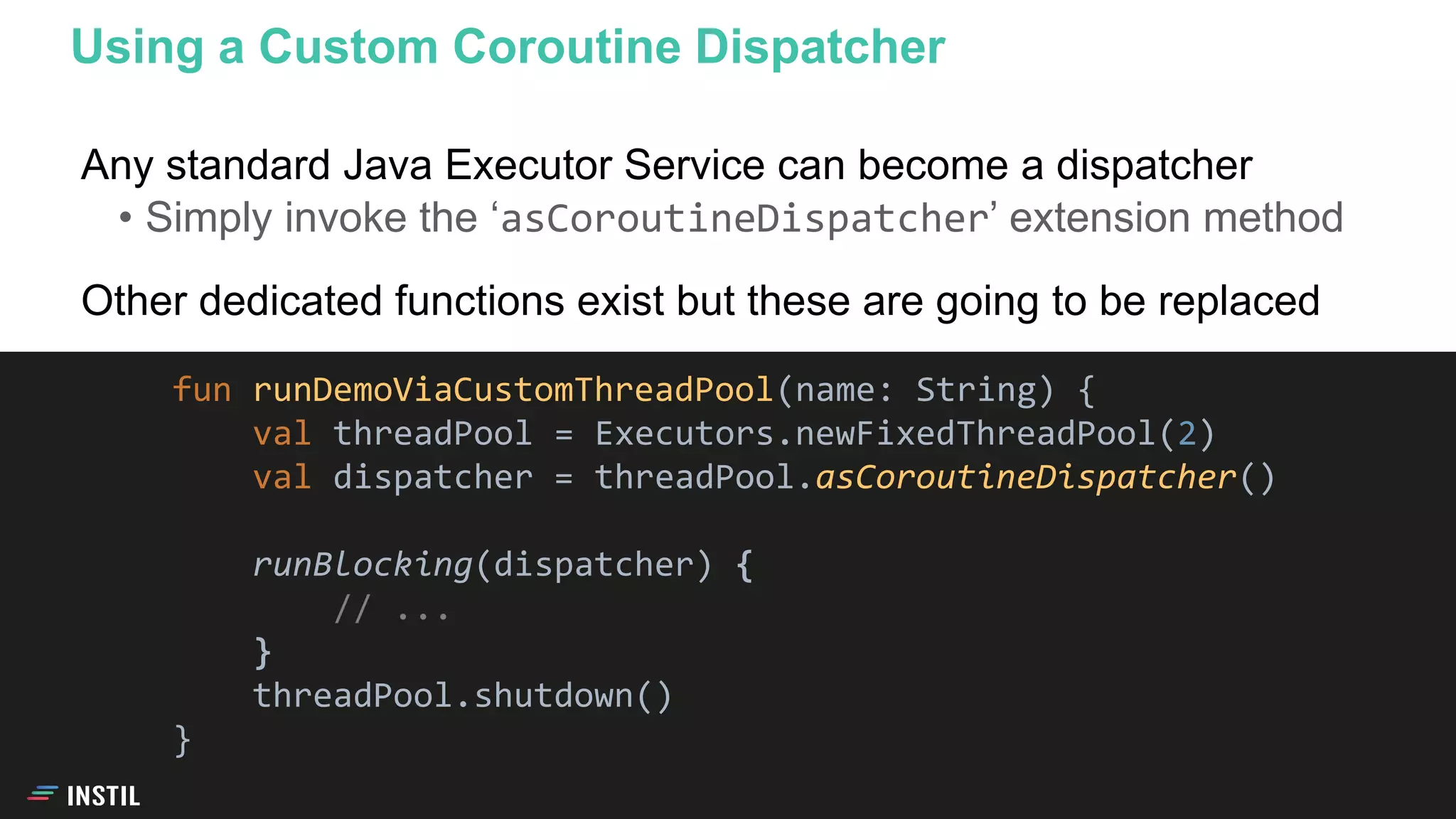 Any standard Java Executor Service can become a dispatcher
• Simply invoke the ‘asCoroutineDispatcher’ extension method
Other dedicated functions exist but these are going to be replaced
Using a Custom Coroutine Dispatcher
fun runDemoViaCustomThreadPool(name: String) {
val threadPool = Executors.newFixedThreadPool(2)
val dispatcher = threadPool.asCoroutineDispatcher()
runBlocking(dispatcher) {
// ...
}
threadPool.shutdown()
}
 