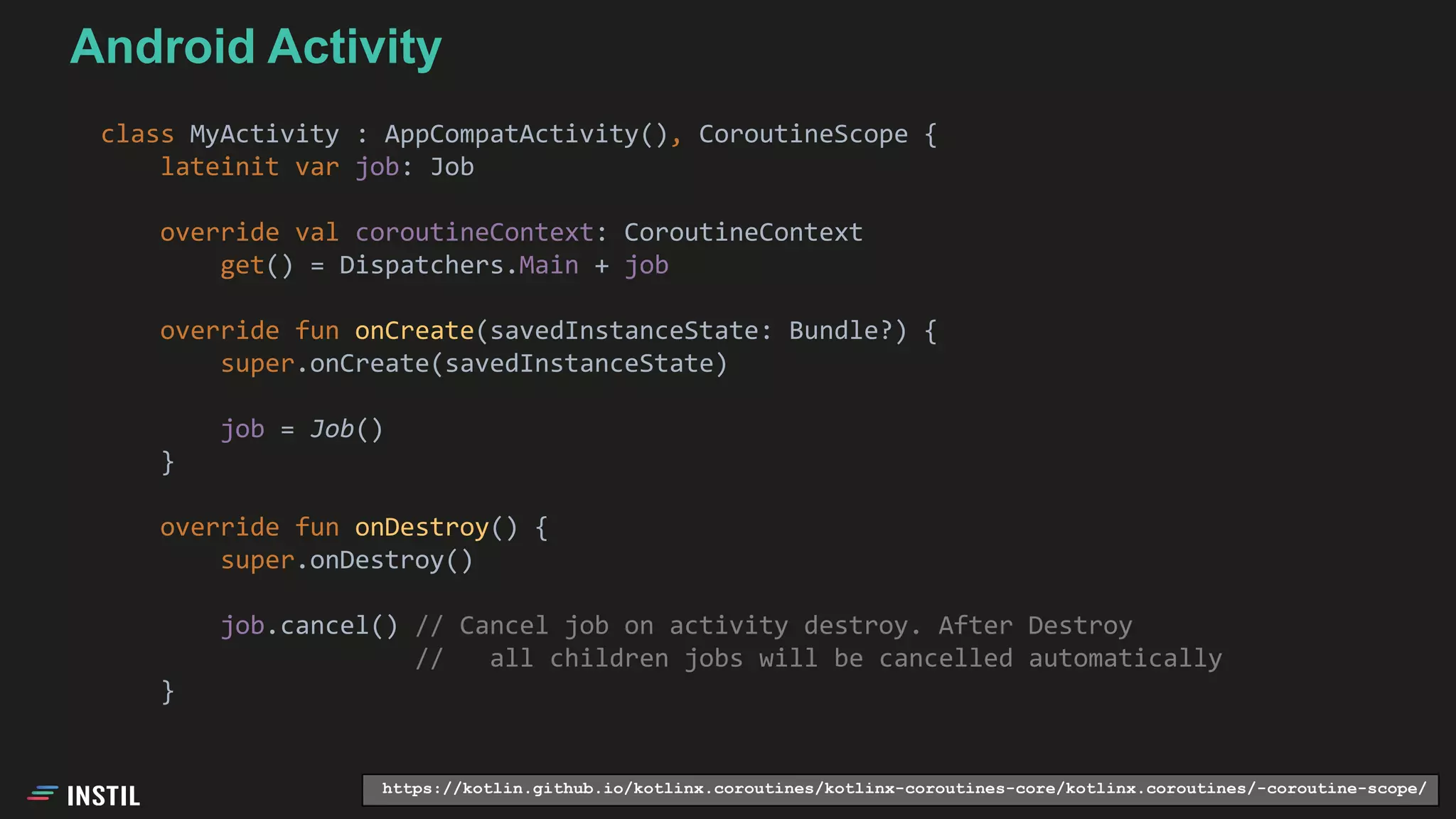 class MyActivity : AppCompatActivity(), CoroutineScope {
lateinit var job: Job
override val coroutineContext: CoroutineContext
get() = Dispatchers.Main + job
override fun onCreate(savedInstanceState: Bundle?) {
super.onCreate(savedInstanceState)
job = Job()
}
override fun onDestroy() {
super.onDestroy()
job.cancel() // Cancel job on activity destroy. After Destroy
// all children jobs will be cancelled automatically
}
https://kotlin.github.io/kotlinx.coroutines/kotlinx-coroutines-core/kotlinx.coroutines/-coroutine-scope/
Android Activity
 