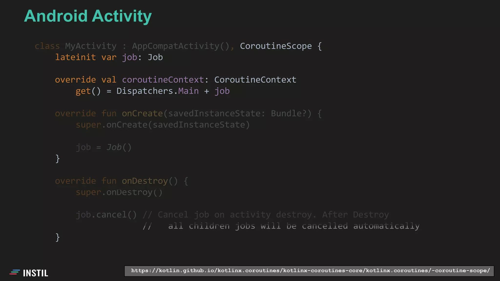 class MyActivity : AppCompatActivity(), CoroutineScope {
lateinit var job: Job
override val coroutineContext: CoroutineContext
get() = Dispatchers.Main + job
override fun onCreate(savedInstanceState: Bundle?) {
super.onCreate(savedInstanceState)
job = Job()
}
override fun onDestroy() {
super.onDestroy()
job.cancel() // Cancel job on activity destroy. After Destroy
// all children jobs will be cancelled automatically
}
https://kotlin.github.io/kotlinx.coroutines/kotlinx-coroutines-core/kotlinx.coroutines/-coroutine-scope/
Android Activity
 