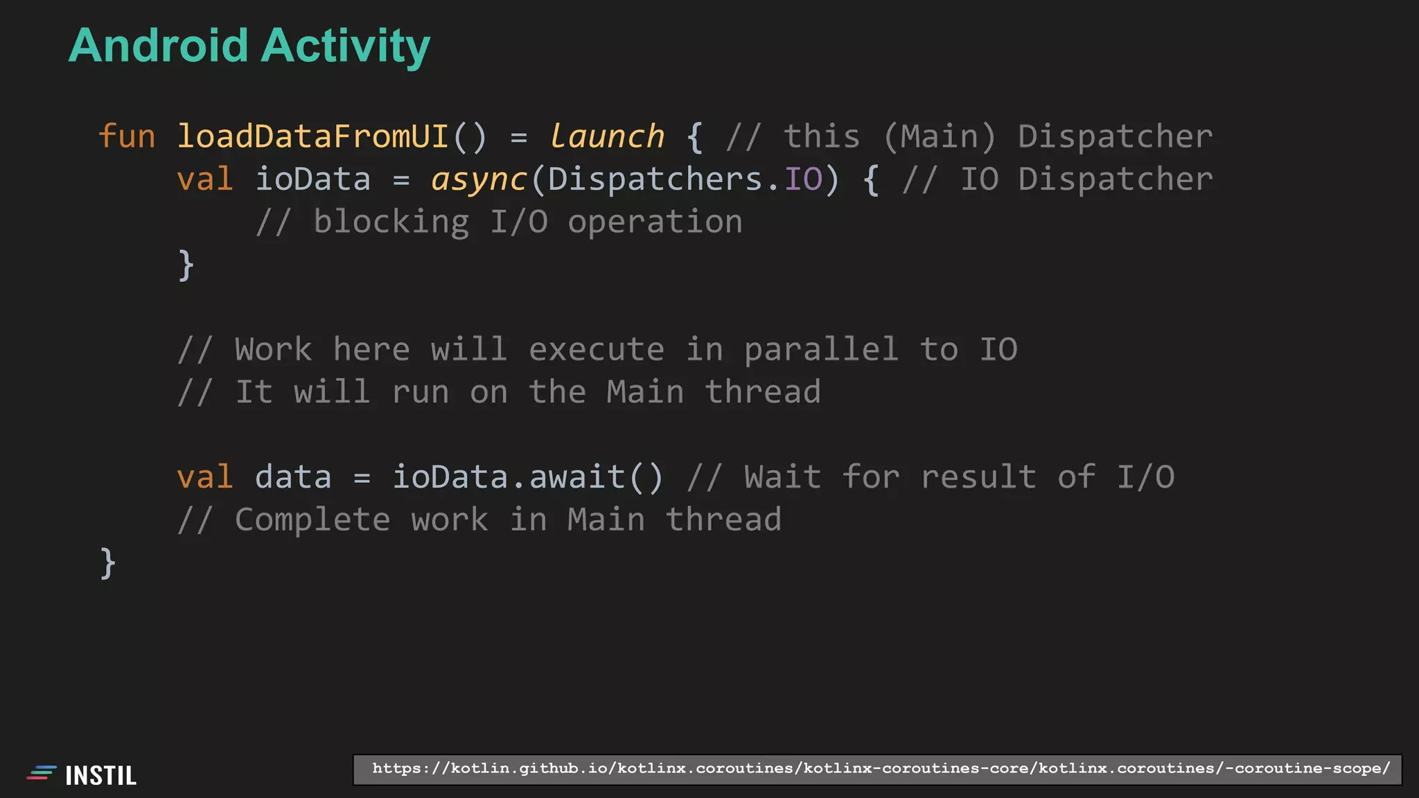 fun loadDataFromUI() = launch { // this (Main) Dispatcher
val ioData = async(Dispatchers.IO) { // IO Dispatcher
// blocking I/O operation
}
// Work here will execute in parallel to IO
// It will run on the Main thread
val data = ioData.await() // Wait for result of I/O
// Complete work in Main thread
}
Android Activity
https://kotlin.github.io/kotlinx.coroutines/kotlinx-coroutines-core/kotlinx.coroutines/-coroutine-scope/
 