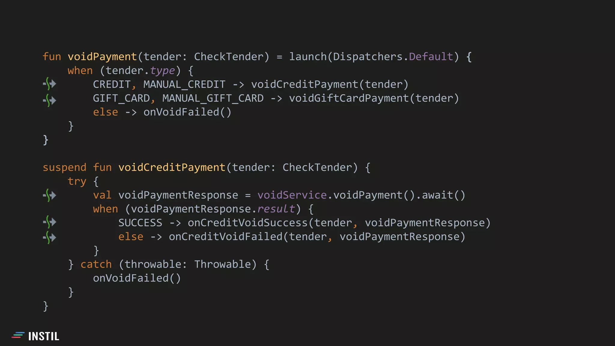 fun voidPayment(tender: CheckTender) = launch(Dispatchers.Default) {
when (tender.type) {
CREDIT, MANUAL_CREDIT -> voidCreditPayment(tender)
GIFT_CARD, MANUAL_GIFT_CARD -> voidGiftCardPayment(tender)
else -> onVoidFailed()
}
}
suspend fun voidCreditPayment(tender: CheckTender) {
try {
val voidPaymentResponse = voidService.voidPayment().await()
when (voidPaymentResponse.result) {
SUCCESS -> onCreditVoidSuccess(tender, voidPaymentResponse)
else -> onCreditVoidFailed(tender, voidPaymentResponse)
}
} catch (throwable: Throwable) {
onVoidFailed()
}
}
 